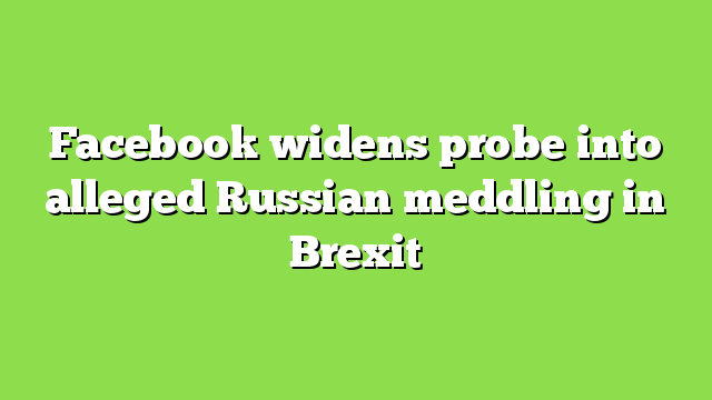 Facebook widens probe into alleged Russian meddling in Brexit