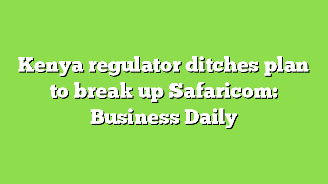 Kenya regulator ditches plan to break up Safaricom: Business Daily