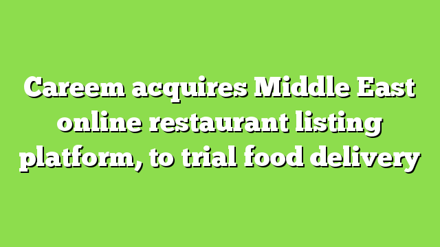 Careem acquires Middle East online restaurant listing platform, to trial food delivery