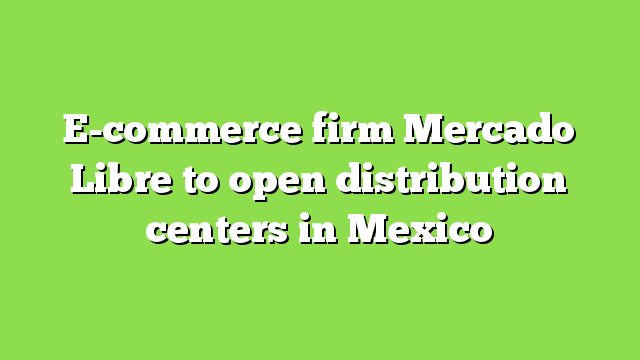 E-commerce firm Mercado Libre to open distribution centers in Mexico