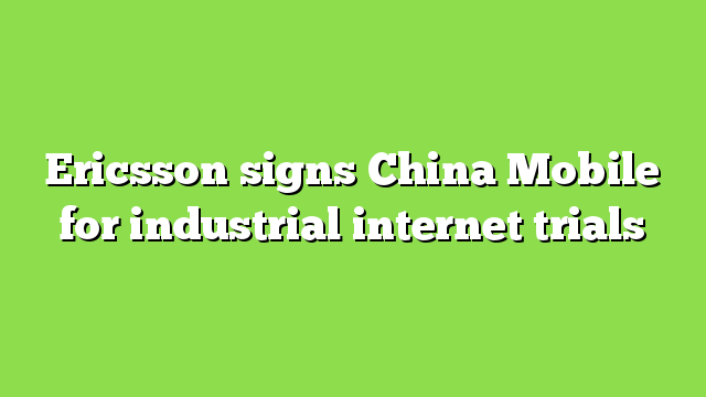 Ericsson signs China Mobile for industrial internet trials