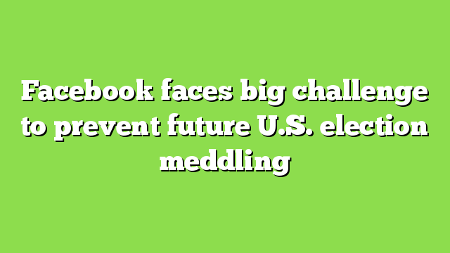 Facebook faces big challenge to prevent future U.S. election meddling