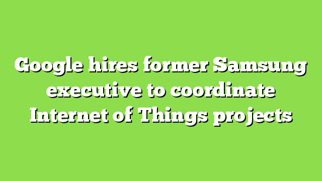 Google hires former Samsung executive to coordinate Internet of Things projects