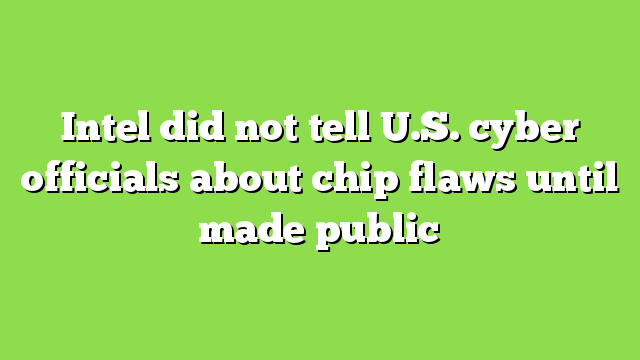 Intel did not tell U.S. cyber officials about chip flaws until made public