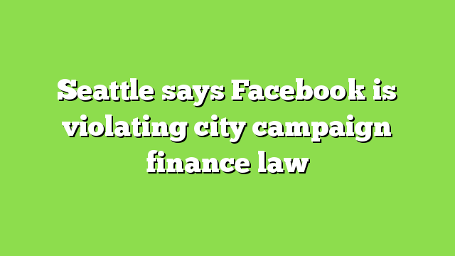 Seattle says Facebook is violating city campaign finance law