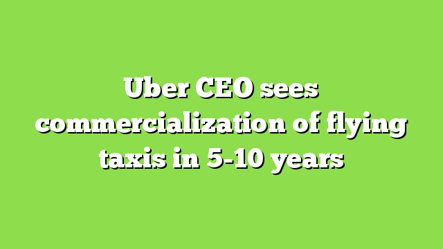 Uber CEO sees commercialization of flying taxis in 5-10 years