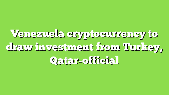 Venezuela cryptocurrency to draw investment from Turkey, Qatar-official